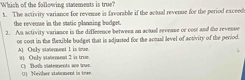 Which of the following statements is true?
1. The activity variance for revenue is favorable if the actual revenue for the period exceed:
the revenue in the static planning budget.
2. An activity variance is the difference between an actual revenue or cost and the revenue
or cost in the flexible budget that is adjusted for the actual level of activity of the period.
A) Only statement 1 is true.
B) Only statement 2 is true.
C) Both statements are true.
D) Neither statement is true.