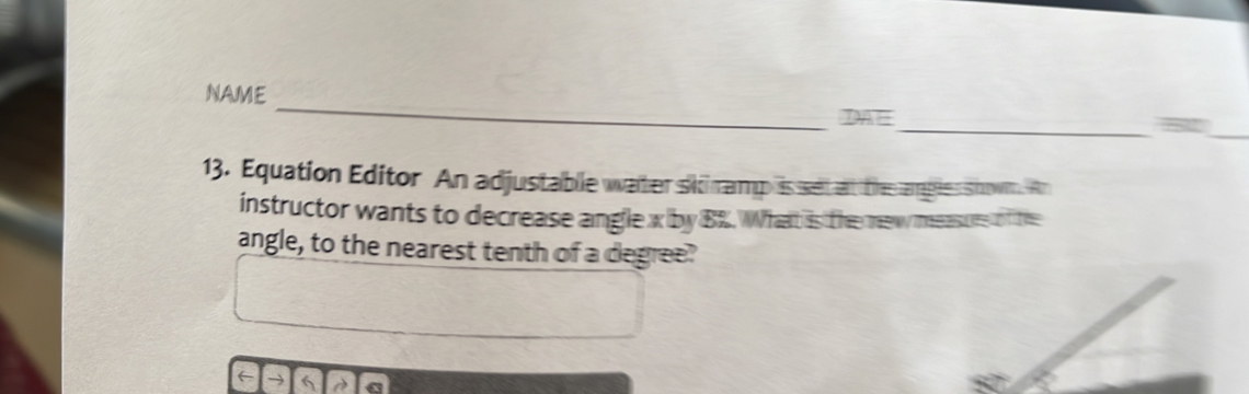 NAME 
DAE 
__5 
13. Equation Editor An adjustable waiher sii ramp is setat th ages snown. An 
instructor wants to decrease angle x by B Whatt is te meassure o he 
angle, to the nearest tenth of a degree? 
←→6