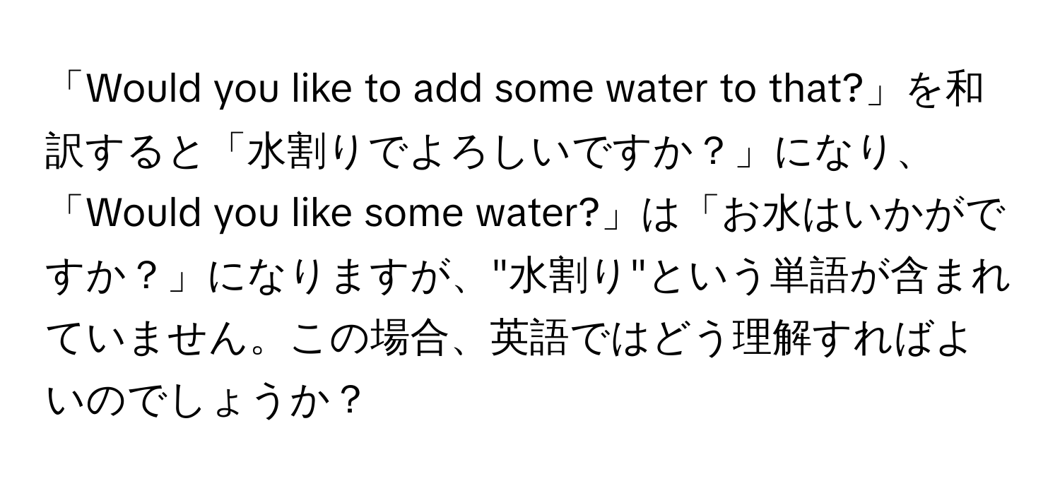 「Would you like to add some water to that?」を和訳すると「水割りでよろしいですか？」になり、「Would you like some water?」は「お水はいかがですか？」になりますが、"水割り"という単語が含まれていません。この場合、英語ではどう理解すればよいのでしょうか？