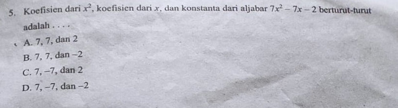 Koefisien dari x^2 , koefisien dari x, dan konstanta dari aljabar 7x^2-7x-2 berturut-turut
adalah . . . .
A. 7, 7, dan 2
B. 7, 7, dan -2
C. 7, −7, dan 2
D. 7, −7, dan −2