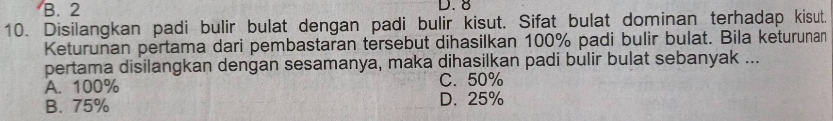 B. 2 D. 8
10. Disilangkan padi bulir bulat dengan padi bulir kisut. Sifat bulat dominan terhadap kisut.
Keturunan pertama dari pembastaran tersebut dihasilkan 100% padi bulir bulat. Bila keturunan
pertama disilangkan dengan sesamanya, maka dihasilkan padi bulir bulat sebanyak ...
A. 100%
C. 50%
B. 75%
D. 25%