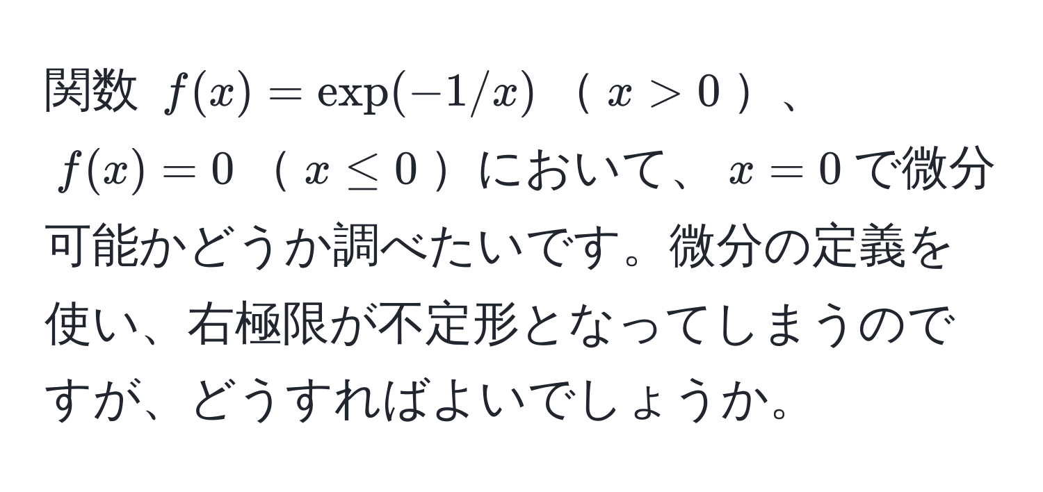 関数 $f(x)=exp(-1/x)$$x>0$、$f(x)=0$$x ≤ 0$において、$x=0$で微分可能かどうか調べたいです。微分の定義を使い、右極限が不定形となってしまうのですが、どうすればよいでしょうか。