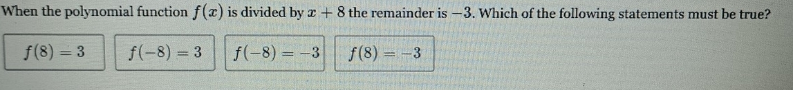 When the polynomial function f(x) is divided by x+8 the remainder is —3. Which of the following statements must be true?
f(8)=3 f(-8)=3 f(-8)=-3 f(8)=-3