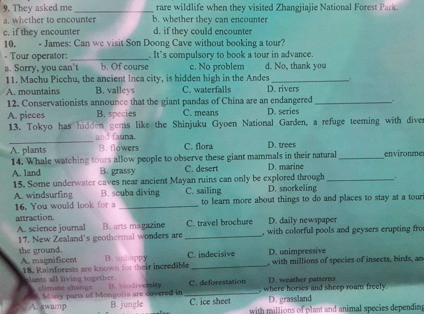 They asked me _rare wildlife when they visited Zhangjiajie National Forest Park.
a. whether to encounter b. whether they can encounter
c. if they encounter d. if they could encounter
10. - James: Can we visit Son Doong Cave without booking a tour?
- Tour operator: _. It’s compulsory to book a tour in advance.
a. Sorry, you can’t b. Of course c. No problem d. No, thank you
11. Machu Picchu, the ancient Inca city, is hidden high in the Andes_
.
A. mountains B. valleys C. waterfalls D. rivers
12. Conservationists announce that the giant pandas of China are an endangered_
A. pieces B. species C. means D. series
13. Tokyo has hidden gems like the Shinjuku Gyoen National Garden, a refuge teeming with diver
_
and fauna.
A. plants B. flowers
C. flora D. trees
14. Whale watching tours allow people to observe these giant mammals in their natural _environmer
A. land B. grassy C. desert D. marine
15. Some underwater caves near ancient Mayan ruins can only be explored through_
.
A. windsurfing B. scuba diving C. sailing D. snorkeling
16. You would look for a _to learn more about things to do and places to stay at a tour i
attraction.
A. science journal B. arts magazine C. travel brochure D. daily newspaper
17. New Zealand's geothermal wonders are _, with colorful pools and geysers erupting fro
the ground. D. unimpressive
A. magnificent B. unhappy C. indecisive
18. Rainforests are known for their incredible _, with millions of species of insects, birds, an
lants all living together.
climate change B. biodiversity C. deforestation D. weather patterns
9. Many parts of Mongolia are covered in _, where horses and sheep roam freely.
A. swamp B. jungle C. ice sheet D. grassland
with millions of plant and animal species depending