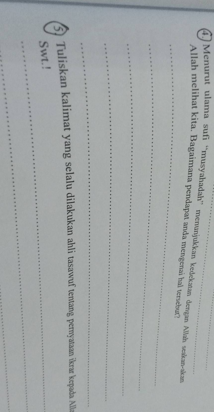 4.)Menurut ulama sufi “musyahadah” menunjukkan kedekatan dengan Allah seakan-akan 
_ 
Allah melihat kita. Bagaimana pendapat anda mengenai hal tersebut? 
_ 
_ 
_ 
_ 
5) Tuliskan kalimat yang selalu dilakukan ahli tasawuf tentang pernyataan ikrar kepada Alla 
Swt.! 
_ 
_