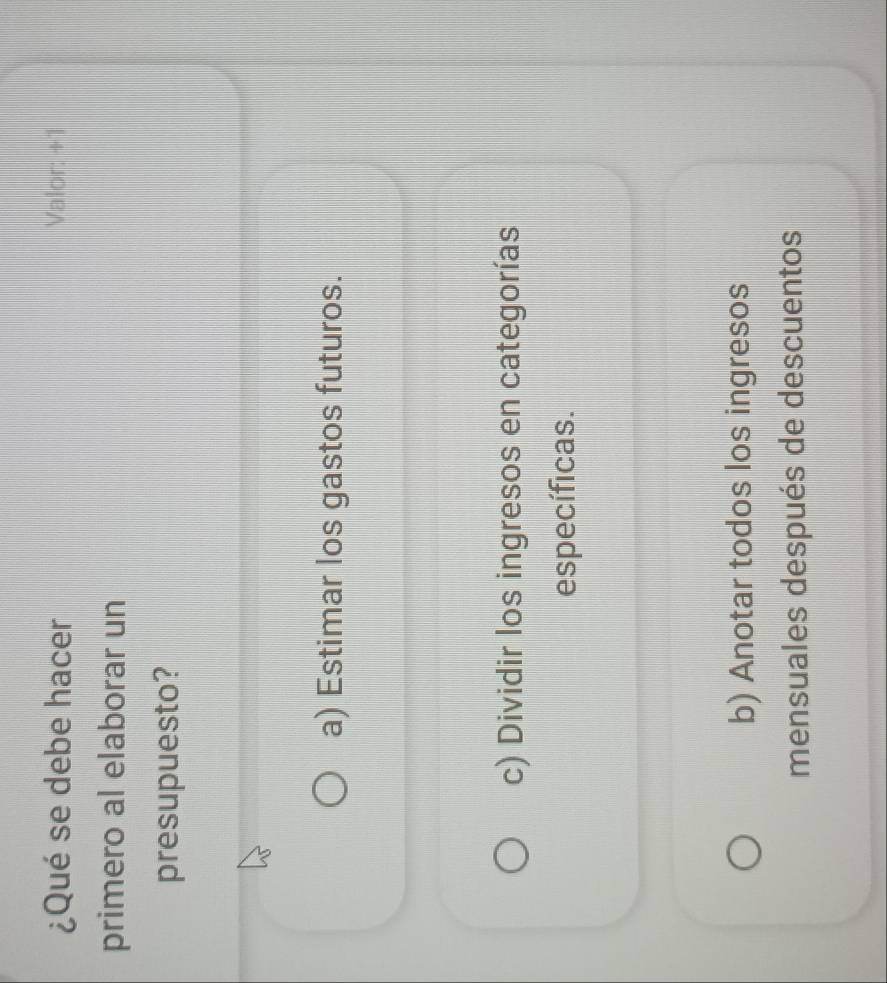 ¿Qué se debe hacer Valor: +1
primero al elaborar un
presupuesto?
a) Estimar los gastos futuros.
c) Dividir los ingresos en categorías
específicas.
b) Anotar todos los ingresos
mensuales después de descuentos