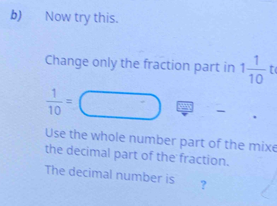 Now try this. 
Change only the fraction part in 1 1/10  to
 1/10 =
Use the whole number part of the mixe 
the decimal part of the fraction. 
The decimal number is ?