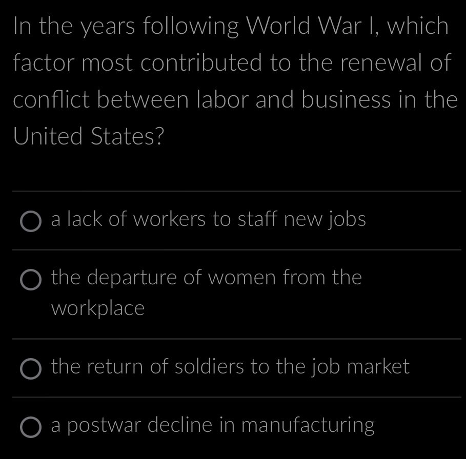 In the years following World War I, which
factor most contributed to the renewal of
conflict between labor and business in the
United States?
a lack of workers to staff new jobs
the departure of women from the
workplace
the return of soldiers to the job market
a postwar decline in manufacturing