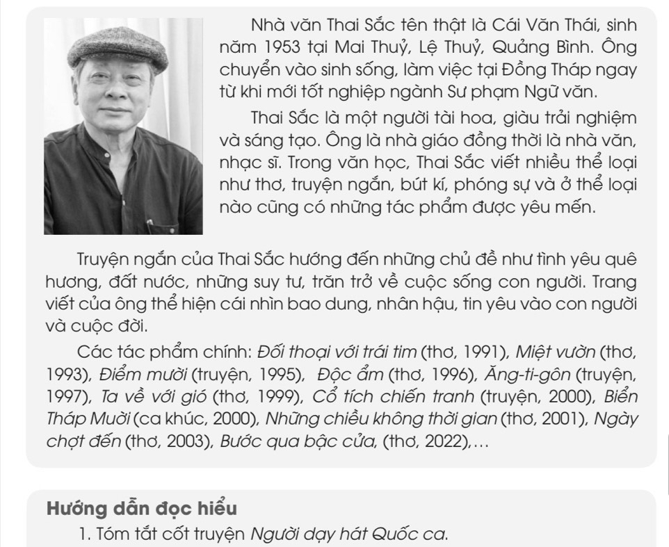 Nhà văn Thai Sắc tên thật là Cái Văn Thái, sinh 
năm 1953 tại Mai Thuỷ, Lệ Thuỷ, Quảng Bình. Ông 
chuyển vào sinh sống, làm việc tại Đồng Tháp ngay 
từ khi mới tốt nghiệp ngành Sư phạm Ngữ văn. 
Thai Sắc là một người tài hoa, giàu trải nghiệm 
và sáng tạo. Ông là nhà giáo đồng thời là nhà văn, 
nhạc sĩ. Trong văn học, Thai Sắc viết nhiều thể loại 
như thơ, truyện ngắn, bút kí, phóng sự và ở thể loại 
nào cũng có những tác phẩm được yêu mến. 
Truyện ngắn của Thai Sắc hướng đến những chủ đề như tình yêu quê 
hương, đất nước, những suy tư, trăn trở về cuộc sống con người. Trang 
viết của ông thể hiện cái nhìn bao dung, nhân hậu, tin yêu vào con người 
và cuộc đời. 
Các tác phẩm chính: Đối thoại với trái tim (thơ, 1991), Miệt vườn (thơ,
1993), Điểm mười (truyện, 1995), Độc ẩm (thơ, 1996), Ăng-ti-gôn (truyện, 
1997), Ta về với gió (thơ, 1999), Cổ tích chiến tranh (truyện, 2000), Biển 
Tháp Muời (ca khúc, 2000), Những chiều không thời gian (thơ, 2001), Ngày 
chợt đến (thơ, 2003), Bước qua bậc cửa, (thơ, 2022),... 
Hướng dẫn đọc hiểu 
1. Tóm tắt cốt truyện Người dạy hát Quốc ca.