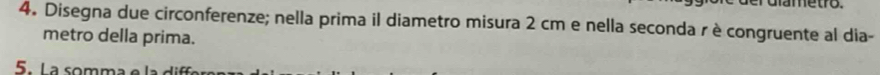 Disegna due circonferenze; nella prima il diametro misura 2 cm e nella seconda r è congruente al dia- 
metro della prima. 
5. La somma e la dif