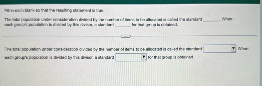 Fill in each blank so that the resulting statement is true. 
The total population under consideration divided by the number of items to be allocated is called the standard_ . When 
_ 
each group's population is divided by this divisor, a standard for that group is obtained. 
The total population under consideration divided by the number of items to be allocated is called the standard □ When 
each group's population is divided by this divisor, a standard □ for that group is obtained.