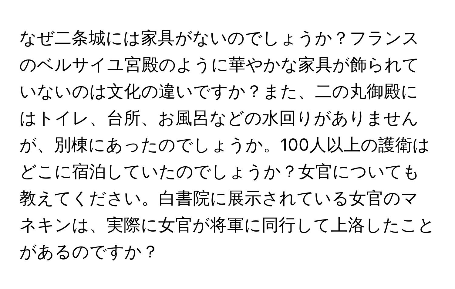 なぜ二条城には家具がないのでしょうか？フランスのベルサイユ宮殿のように華やかな家具が飾られていないのは文化の違いですか？また、二の丸御殿にはトイレ、台所、お風呂などの水回りがありませんが、別棟にあったのでしょうか。100人以上の護衛はどこに宿泊していたのでしょうか？女官についても教えてください。白書院に展示されている女官のマネキンは、実際に女官が将軍に同行して上洛したことがあるのですか？