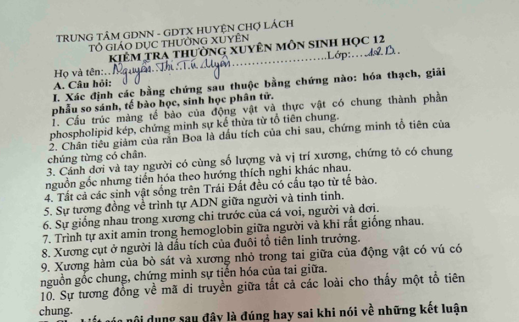 TRUNG TÂM GDNN - GDTX HUYỆN CHợ LÁCH 
Tổ giÁO DụC thườnG XUYÊN 
KIÊM TRA thườnG XUYÊN mÔN sINH Học 12 
.Lớp:.. AL B. 
Họ và tên: 
A. Câu hỏi: 
I. Xác định các bằng chứng sau thuộc bằng chứng nào: hóa thạch, giải 
phẫu so sánh, tế bào học, sinh học phân tử. 
1. Cấu trúc màng tế bào của động vật và thực vật có chung thành phần 
phospholipid kép, chứng minh sự kế thừa từ tổ tiên chung. 
2. Chân tiều giảm của rắn Boa là dấu tích của chi sau, chứng minh tổ tiên của 
chúng từng có chân. 
3. Cánh dơi và tay người có cùng số lượng và vị trí xương, chứng tỏ có chung 
nguồn gốc nhưng tiến hóa theo hướng thích nghi khác nhau. 
4. Tất cả các sinh vật sống trên Trái Đất đều có cấu tạo từ tế bào. 
5. Sự tương đồng về trình tự ADN giữa người và tinh tinh. 
6. Sự giống nhau trong xương chi trước của cá voi, người và dơi. 
7. Trình tự axit amin trong hemoglobin giữa người và khi rất giống nhau. 
8. Xương cụt ở người là dấu tích của đuôi tổ tiên linh trưởng. 
9. Xương hàm của bò sát và xương nhỏ trong tai giữa của động vật có vú có 
nguồn gốc chung, chứng minh sự tiến hóa của tai giữa. 
10. Sự tương đồng về mã di truyền giữa tất cả các loài cho thấy một tổ tiên 
chung. 
nội dụng sau đây là đúng hay sai khi nói về những kết luận