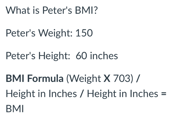 What is Peter's BMI? 
Peter's Weight: 150
Peter's Height: 60 inches
BMI Formula (Weight X 703) /
Height in Inches / Height in Inches =
BMI