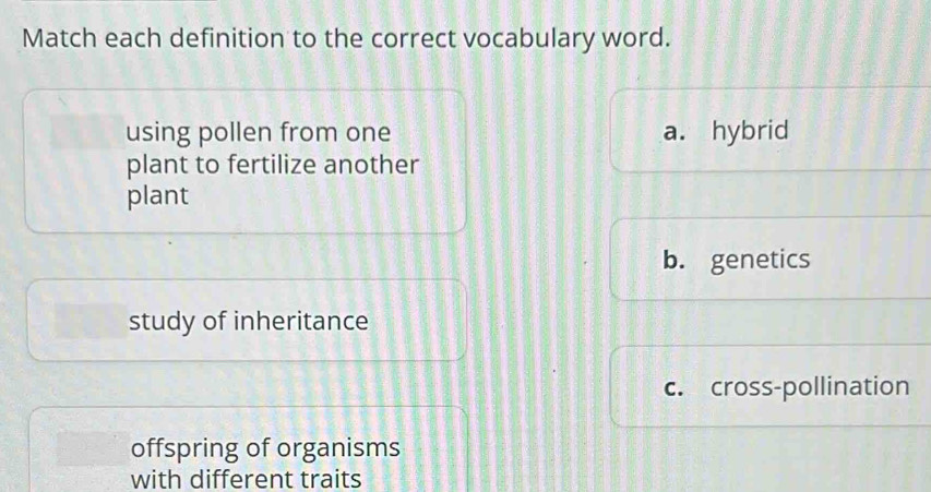 Match each definition to the correct vocabulary word.
using pollen from one a. hybrid
plant to fertilize another
plant
b. genetics
study of inheritance
c. cross-pollination
offspring of organisms
with different traits