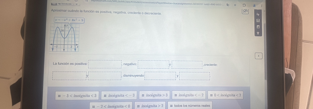 Aproximar cuândo la función es positiva, negativa, creciente o decreciente.
y=-x^4+8x^2+9 <
La función es positiva: □ , negativo: □ □ ,creciente:
□ □ disminuyendo ·s ·s y □
=-3 incógnita <3</tex> = incógnita : incógnita 3 1 incógnita :: 0 incôgnita <2</tex>
::-2 incógnita <0</tex> :incógnita 2 :: todos los números reales