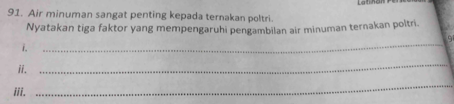 Latinan P e 
91. Air minuman sangat penting kepada ternakan poltri. 
Nyatakan tiga faktor yang mempengaruhi pengambilan air minuman ternakan poltri. 
9 
i. 
_ 
ii. 
_ 
iii. 
_