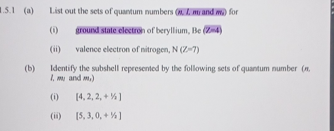 List out the sets of quantum numbers (n, l, m and m.) for 
(i) ground state electron of beryllium, Be (Z=4)
(ii) valence electron of nitrogen, N(Z=7)
(b) Identify the subshell represented by the following sets of quantum number (n,
l, m and ms) 
(i) [4,2,2,+1/2]
(ii) [5,3,0,+1/2]