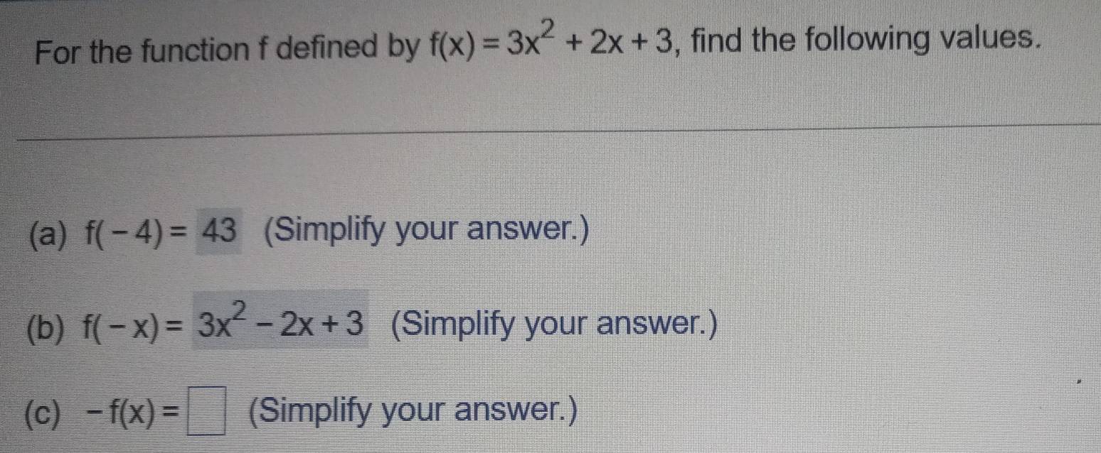 For the function f defined by f(x)=3x^2+2x+3 , find the following values. 
(a) f(-4)=43 (Simplify your answer.) 
(b) f(-x)=3x^2-2x+3 (Simplify your answer.) 
(c) -f(x)=□ (Simplify your answer.)