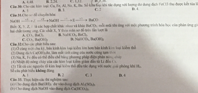 A. 4,48. B. 2,24. C. 1,12.
Câu 30: Cho các kim loại: Cu, Fe, Al, Na. K, Ba. Số kim loại khi tác dụng với lượng dư dung dịch FeCl3 thu được kết tủa là
A. 5 B. 3. C. 2 D. 4.
Câu 31.Cho sơ đồ chuyển hóa:
NaOH xrightarrow +xZto NaOHxrightarrow +xEto BaCO
Biết: X, Y, Z,Đ là các hợp chất khác nhau và khác BaCO_3; mỗ i m ũi tên ứng với một phương trình hóa học của phản ứng gi
hai chất tương ứng. Các chất X, Y thỏa mãn sơ đồ trên lần lượt là
A. CO_2,BaCl_2 B. NaHCO_3,BaCl_2.
C. CO_2,Ba(OH)_2 D. NaHCO_3,Ba(OH)_2
Cầâu 32:Cho các phát biểu sau:
(1) Ở cùng một chu kỳ, bán kính kim loại kiểm lớn hơn bán kính kim loại kiềm thổ
(2) Dung dịch Ca(OH)₂đư, làm mất tính cứng của nước cứng tạm thời
(3) Na, K, Fe đều có thể điều chế bằng phương pháp điện phân nóng chảy
(4) Nhiệt độ nóng chảy của các kim loại kiểm giảm dẫn từ Li đến Cs.
(5) Tất cả các nguyên tổ kim loại kiểm thổ đều tác dụng với nước giải phóng khí H_2.
ố câu phát biểu không đúng
A. 1 B. 2 C. 3 D. 4
Câu 33. Thực hiện các thí nghiệm sau:
(a) Cho dung djch Ba(OH)_2 dư vào dung dịch Al_2(SO_4)_3
(b) Cho dung dịch NaOH vào dung dịch Ca(HCO_3)_2.