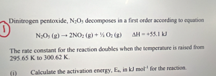 Dinitrogen pentoxide, N_2O_5 decomposes in a first order according to equation
N_2O_5(g)to 2NO_2(g)+1/2O_2(g) △ H=+55.1kJ
The rate constant for the reaction doubles when the temperature is raised from
295.65 K to 300.62 K. 
(i) Calculate the activation energy, E_a , in kJmol^(-1) for the reaction.