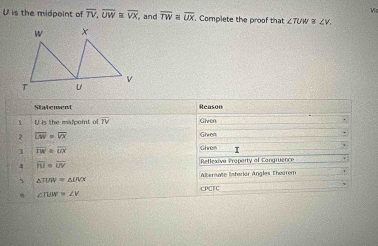 Vịc 
U is the midpoint of overline TV, overline UW≌ overline VX , and overline TW≌ overline UX. Complete the proof that ∠ TUW≌ ∠ V. 
Statement Reason 
1 U is the midpoint of overline TV Given 
2 overline UW≌ overline VX
Given 
1 overline TW≌ overline UX
Given 
a overline IU≌ overline UV Reflexive Property of Congruence 
5 △ TUW=△ UVX Alternate Interior Angles Theorem 
CPCTC
∠ IUW=∠ V