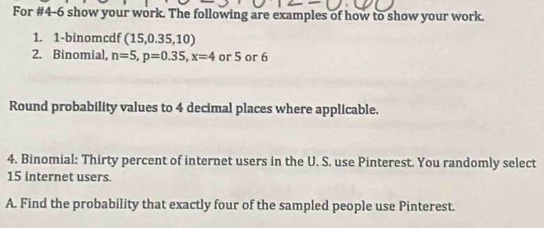 For #4-6 show your work. The following are examples of how to show your work. 
1. 1-binomcdf (15,0.35,10)
2. Binomial, n=5, p=0.35, x=4 or 5 or 6
Round probability values to 4 decimal places where applicable. 
4. Binomial: Thirty percent of internet users in the U. S. use Pinterest. You randomly select
15 internet users. 
A. Find the probability that exactly four of the sampled people use Pinterest.