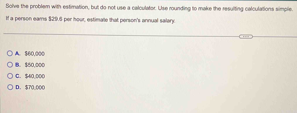 Solve the problem with estimation, but do not use a calculator. Use rounding to make the resulting calculations simple.
If a person earns $29.6 per hour, estimate that person's annual salary.
A. $60,000
B. $50,000
C. $40,000
D. $70,000