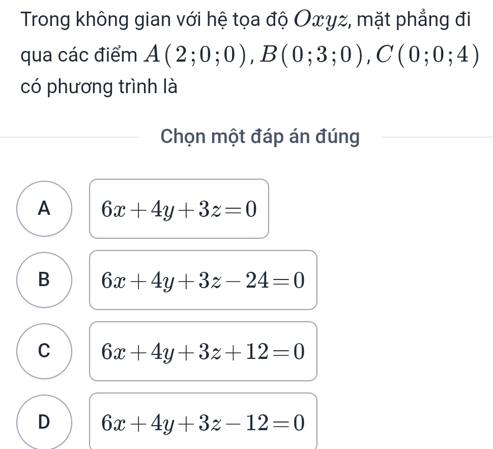 Trong không gian với hệ tọa độ Oxyz, mặt phẳng đi
qua các điểm A(2;0;0), B(0;3;0), C(0;0;4)
có phương trình là
Chọn một đáp án đúng
A 6x+4y+3z=0
B 6x+4y+3z-24=0
C 6x+4y+3z+12=0
D 6x+4y+3z-12=0