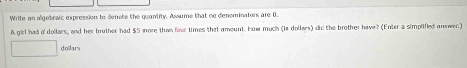 Write an algebraic expression to denote the quantity. Assume that no denominators are 0. 
A girl had d dollars, and her brother had $5 more than four times that amount. How much (in dollars) did the brother have? (Enter a simplified answer.)
dollars