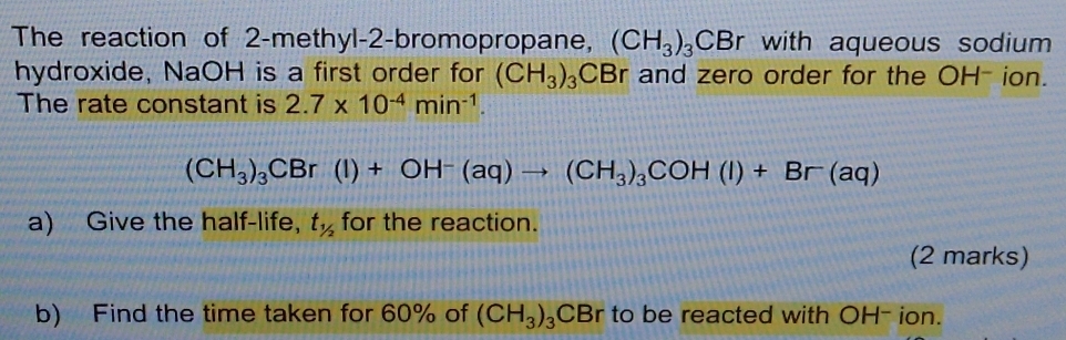 The reaction of 2 -methyl-2-bromopropane, (CH_3)_3CBr with aqueous sodium 
hydroxide, NaOH is a first order for (CH_3)_3 CBr and zero order for the OH - ion. 
The rate constant is 2.7* 10^(-4)min^(-1).
(CH_3)_3CBr(I)+OH^-(aq)to (CH_3)_3COH(I)+Br(aq)
a) Give the half-life, t_1/2 for the reaction. 
(2 marks) 
b) Find the time taken for 60% of (CH_3)_3 CBr to be reacted with OH- ion.