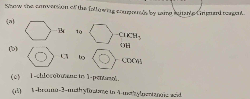 Show the conversion of the following compounds by using suitable Grignard reagent.
(a)
to
CHCH_3
(b)
OH
to
O P
(c) 1-chlorobutane to 1-pentanol.
(d) 1-bromo-3-methylbutane to 4-methylpentanoic acid