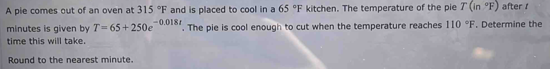 A pie comes out of an oven at 315°F and is placed to cool in a 65°F kitchen. The temperature of the pie T(in°F) after t
minutes is given by T=65+250e^(-0.018t). The pie is cool enough to cut when the temperature reaches 110°F. Determine the 
time this will take. 
Round to the nearest minute.