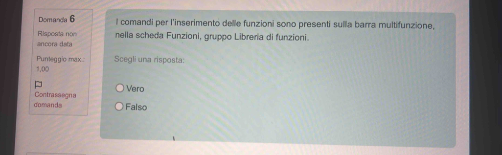 Domanda 6 I comandi per l’inserimento delle funzioni sono presenti sulla barra multifunzione,
Risposta non nella scheda Funzioni, gruppo Libreria di funzioni.
ancora data
Punteggio max.: Scegli una risposta:
1,00
Vero
Contrassegna
domanda Falso