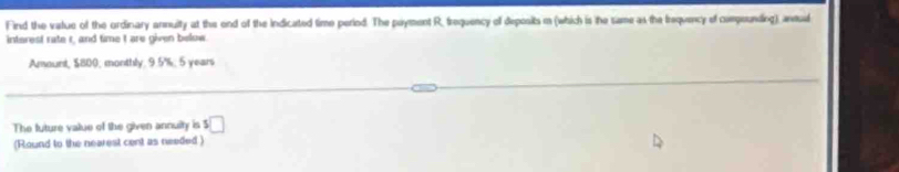 Find the value of the ordinary annuity at the end of the indicated time period. The payment R, frequency of deposits m (which is he same as the Irequency of campounding), andul 
interest rate r, and time I are given below. 
Amount, $800; monthly. 9.5%; 5 years
The future value of the given annuity is 5 □
(Round to the nearest cent as needed)