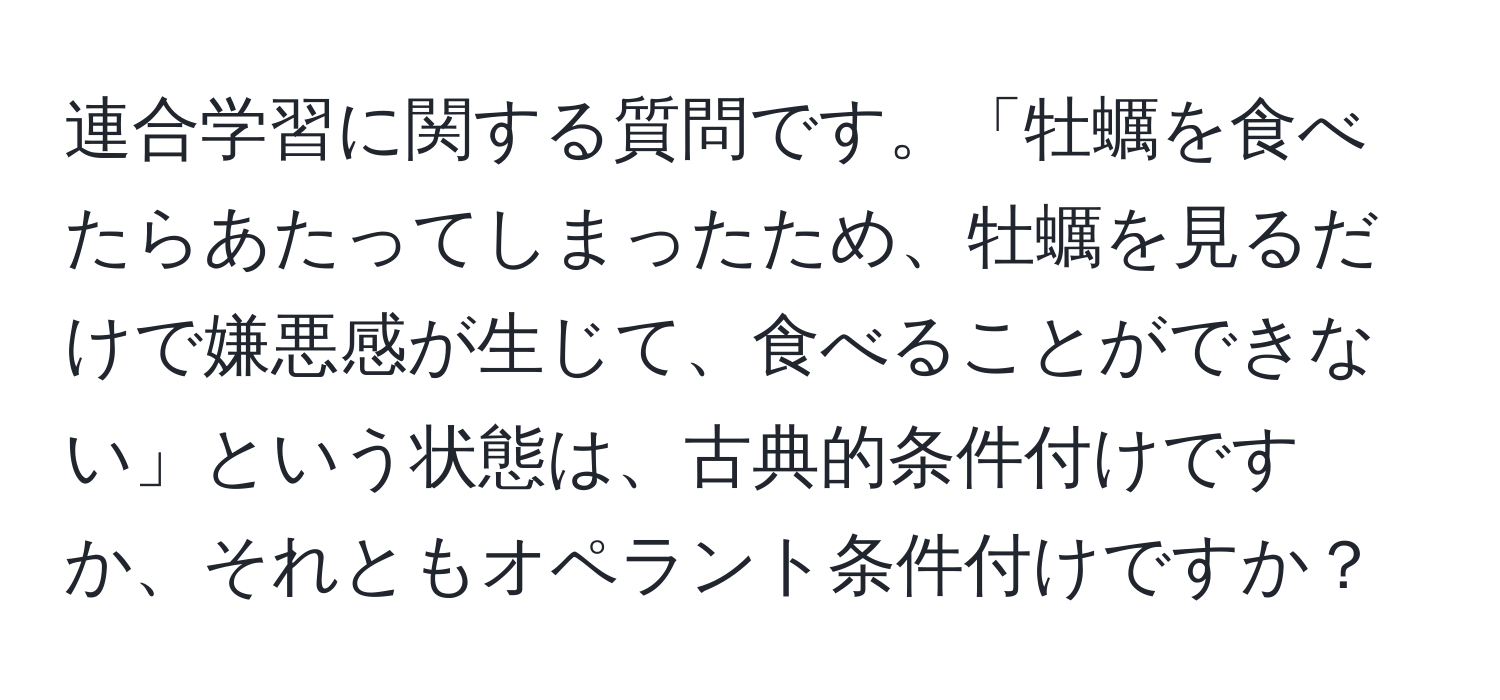 連合学習に関する質問です。「牡蠣を食べたらあたってしまったため、牡蠣を見るだけで嫌悪感が生じて、食べることができない」という状態は、古典的条件付けですか、それともオペラント条件付けですか？