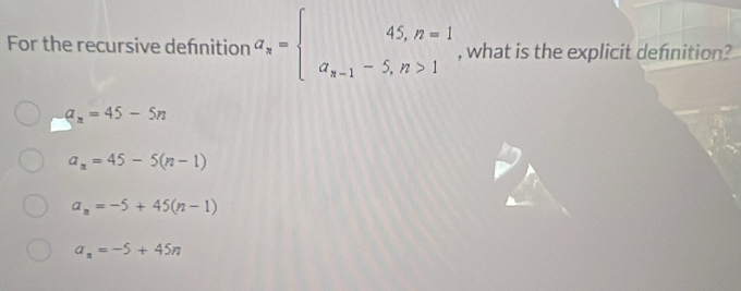 For the recursive defnition a_n= beginarrayr 45,n=1 a_n-1-5,n>1endarray. , what is the explicit defnition?
a_n=45-5n
a_n=45-5(n-1)
a_n=-5+45(n-1)
a_n=-5+45n