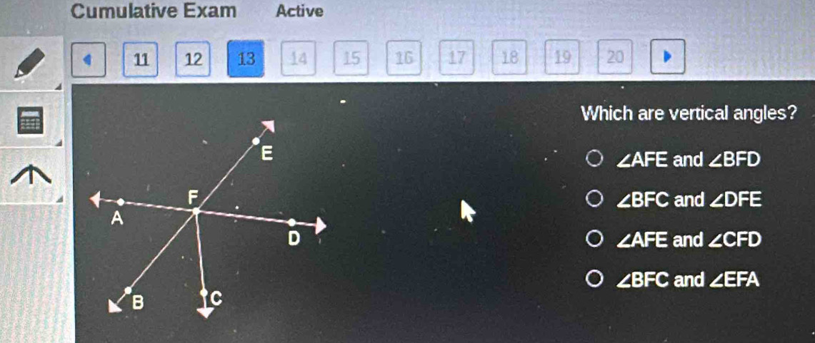 Cumulative Exam Active
11 12 13 14 15 16 17 18 19 20
Which are vertical angles?
∠ AFE and ∠ BFD
and ∠ DFE
∠ BFC
and ∠ CFD
∠ AFE
∠ BFC and ∠ EFA