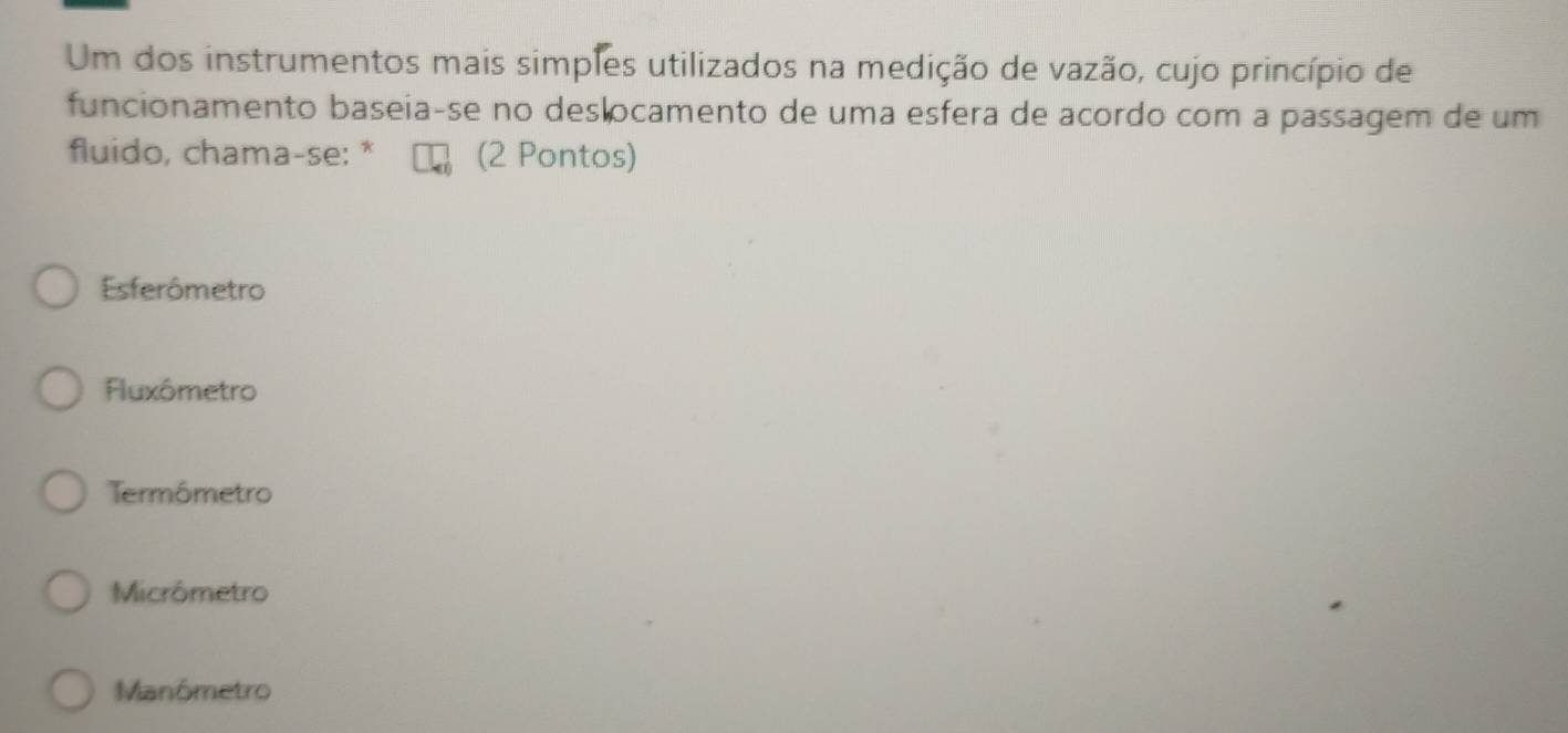 Um dos instrumentos mais simples utilizados na medição de vazão, cujo princípio de
funcionamento baseia-se no deslocamento de uma esfera de acordo com a passagem de um
fluido, chama-se: * (2 Pontos)
Esferômetro
Fluxômetro
Termômetro
Micrômetro
Manômetro