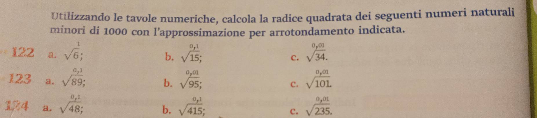 Utilizzando le tavole numeriche, calcola la radice quadrata dei seguenti numeri naturali
minori di 1000 con l’approssimazione per arrotondamento indicata.
122 a. sqrt(6); sqrt(15); sqrt[0,01](34). 
b.
C.
123 a. sqrt(89); sqrt [ (0,01)/95 ; sqrt(101.)
b.
c.
1R4 a. sqrt(48); sqrt(415); sqrt(frac 0,01)235. 
b.
c.