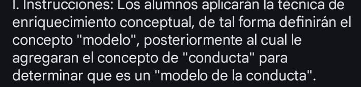 Instrucciones: Los alumnos aplicarán la técnica de 
enriquecimiento conceptual, de tal forma definirán el 
concepto "modelo", posteriormente al cual le 
agregaran el concepto de "conducta" para 
determinar que es un "modelo de la conducta".