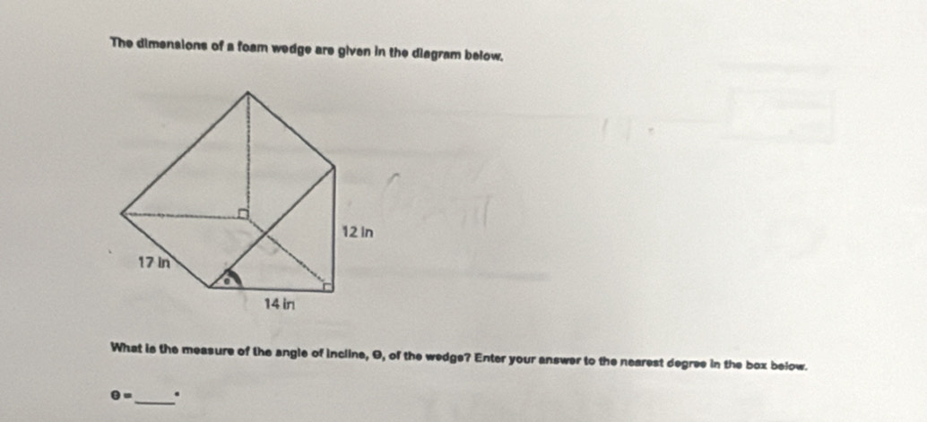 The dimensions of a foam wedge are given in the diagram below. 
What is the measure of the angle of incline, 9, of the wedge? Enter your answer to the nearest degree in the box below.
θ = _ .