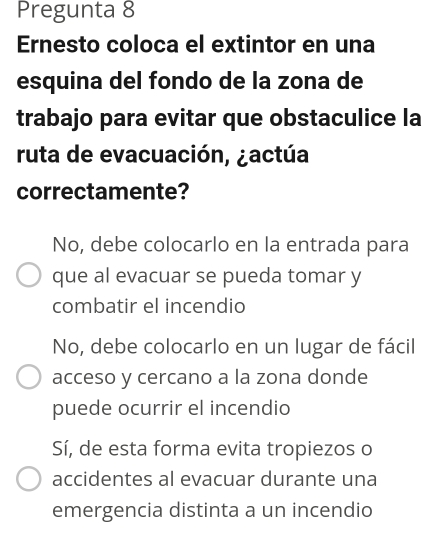 Pregunta 8
Ernesto coloca el extintor en una
esquina del fondo de la zona de
trabajo para evitar que obstaculice la
ruta de evacuación, ¿actúa
correctamente?
No, debe colocarlo en la entrada para
que al evacuar se pueda tomar y
combatir el incendio
No, debe colocarlo en un lugar de fácil
acceso y cercano a la zona donde
puede ocurrir el incendio
Sí, de esta forma evita tropiezos o
accidentes al evacuar durante una
emergencia distinta a un incendio