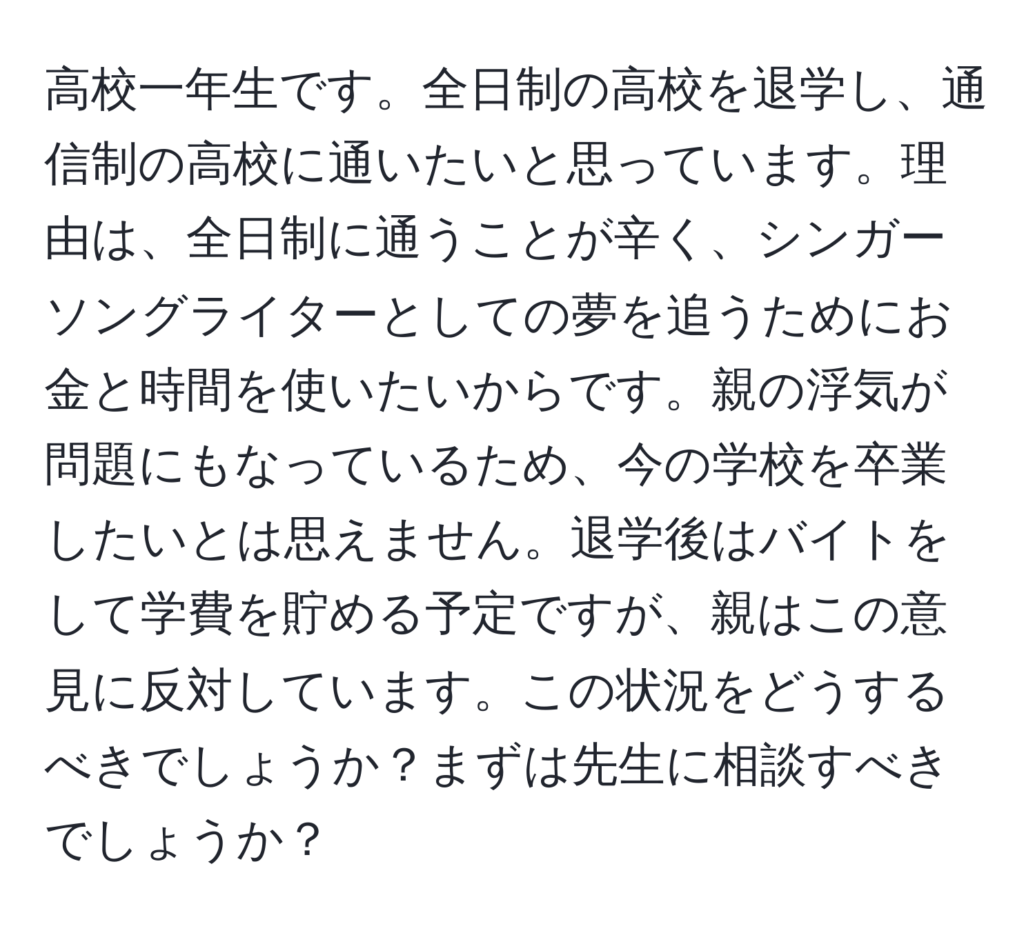 高校一年生です。全日制の高校を退学し、通信制の高校に通いたいと思っています。理由は、全日制に通うことが辛く、シンガーソングライターとしての夢を追うためにお金と時間を使いたいからです。親の浮気が問題にもなっているため、今の学校を卒業したいとは思えません。退学後はバイトをして学費を貯める予定ですが、親はこの意見に反対しています。この状況をどうするべきでしょうか？まずは先生に相談すべきでしょうか？