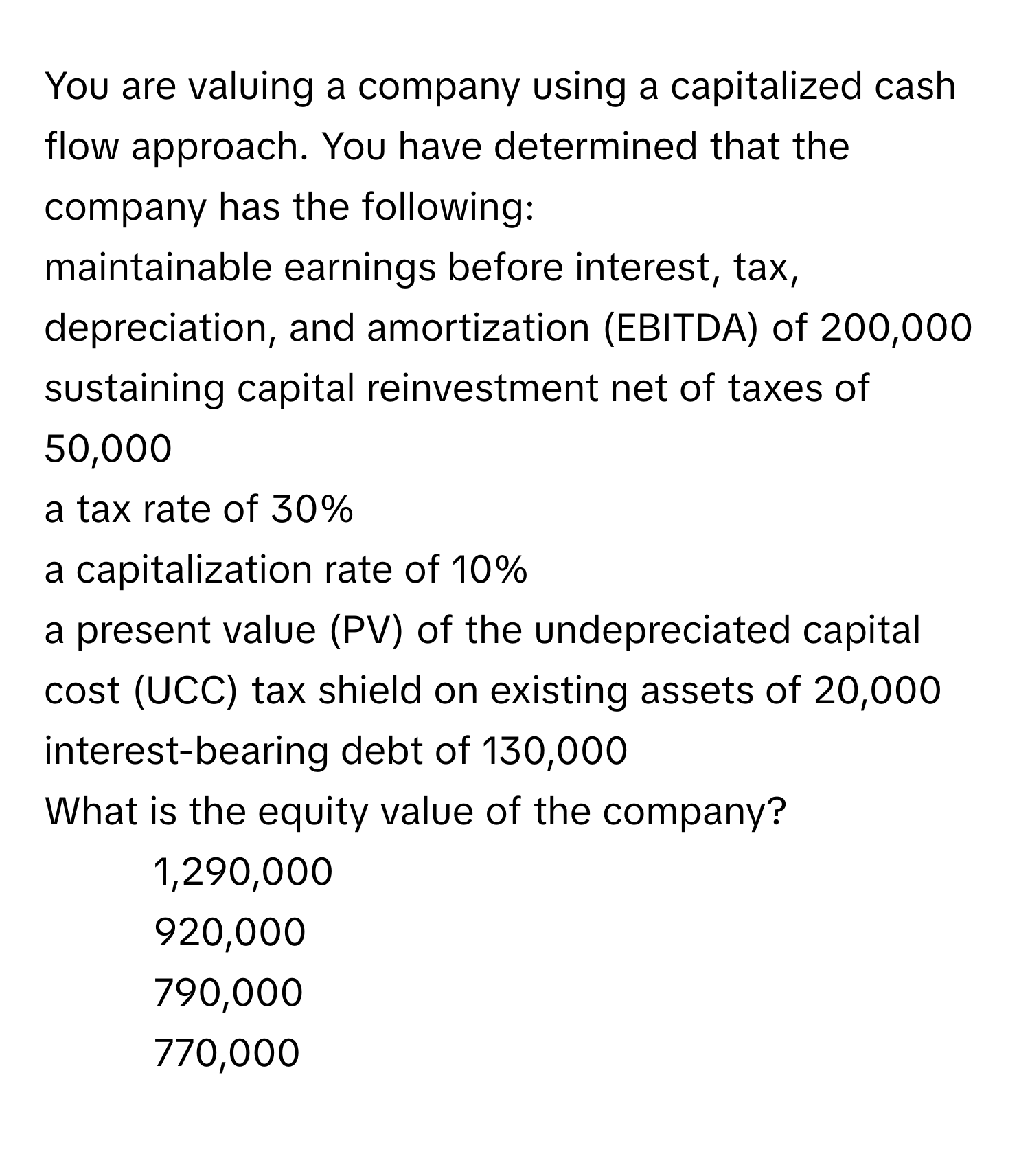 You are valuing a company using a capitalized cash flow approach. You have determined that the company has the following:
maintainable earnings before interest, tax, depreciation, and amortization (EBITDA) of 200,000
sustaining capital reinvestment net of taxes of 50,000
a tax rate of 30%
a capitalization rate of 10%
a present value (PV) of the undepreciated capital cost (UCC) tax shield on existing assets of 20,000
interest-bearing debt of 130,000
What is the equity value of the company?
1) 1,290,000
2) 920,000
3) 790,000
4) 770,000