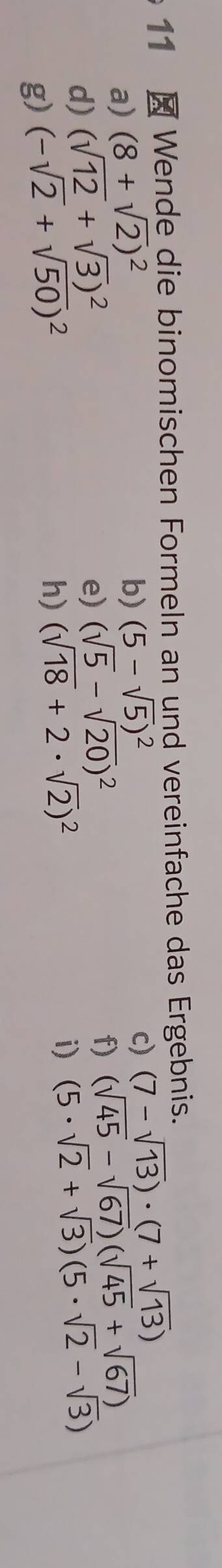 11 × Wende die binomischen Formeln an und vereinfache das Ergebnis. 
a) (8+sqrt(2))^2
b) (5-sqrt(5))^2
d) (sqrt(12)+sqrt(3))^2 c) (7-sqrt(13))· (7+sqrt(13))
e) (sqrt(5)-sqrt(20))^2
g) (-sqrt(2)+sqrt(50))^2 f) (sqrt(45)-sqrt(67))(sqrt(45)+sqrt(67))
h) (sqrt(18)+2· sqrt(2))^2
i) (5· sqrt(2)+sqrt(3))(5· sqrt(2)-sqrt(3))