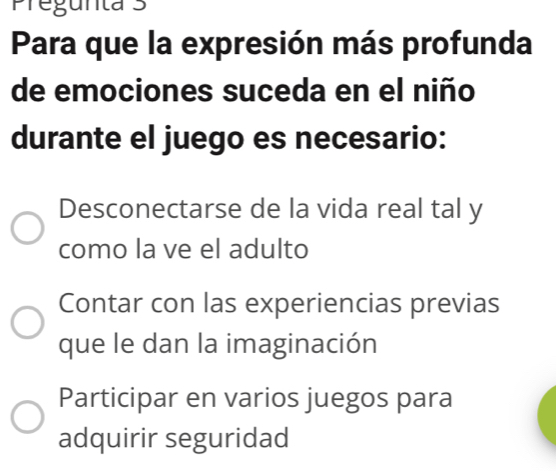 Pregunta 3
Para que la expresión más profunda
de emociones suceda en el niño
durante el juego es necesario:
Desconectarse de la vida real tal y
como la ve el adulto
Contar con las experiencias previas
que le dan la imaginación
Participar en varios juegos para
adquirir seguridad