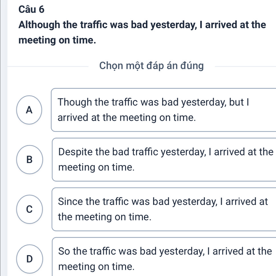 Although the traffic was bad yesterday, I arrived at the
meeting on time.
Chọn một đáp án đúng
Though the traffic was bad yesterday, but I
A
arrived at the meeting on time.
Despite the bad traffic yesterday, I arrived at the
B
meeting on time.
Since the traffic was bad yesterday, I arrived at
C
the meeting on time.
So the traffic was bad yesterday, I arrived at the
D
meeting on time.