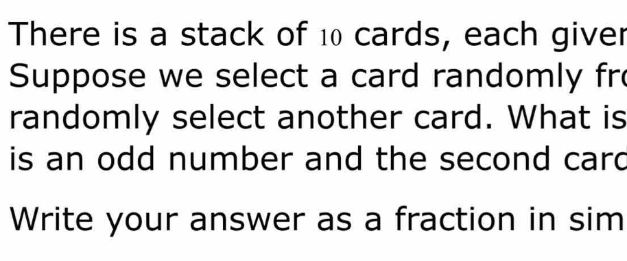 There is a stack of 10 cards, each giver 
Suppose we select a card randomly fr 
randomly select another card. What is 
is an odd number and the second card 
Write your answer as a fraction in sim