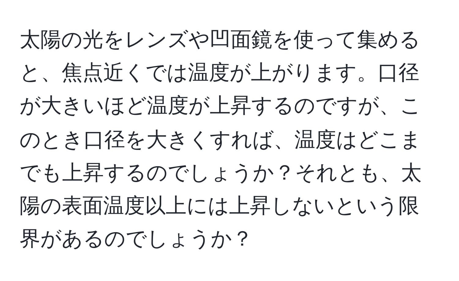 太陽の光をレンズや凹面鏡を使って集めると、焦点近くでは温度が上がります。口径が大きいほど温度が上昇するのですが、このとき口径を大きくすれば、温度はどこまでも上昇するのでしょうか？それとも、太陽の表面温度以上には上昇しないという限界があるのでしょうか？